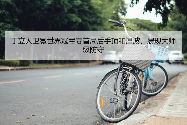 丁立人卫冕世界冠军赛首局后手顶和涅波，展现大师级防守